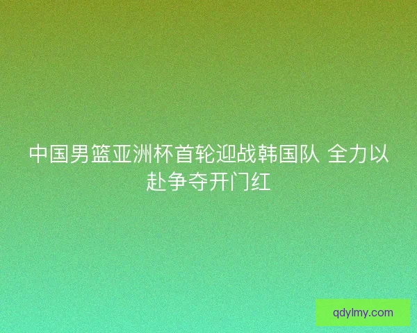 中国男篮亚洲杯首轮迎战韩国队 全力以赴争夺开门红