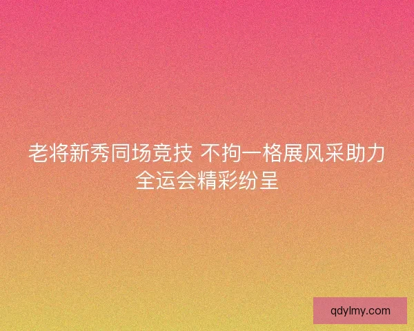 老将新秀同场竞技 不拘一格展风采助力全运会精彩纷呈 老将新秀同场竞技 不拘一格展风采助力全运会精彩纷呈