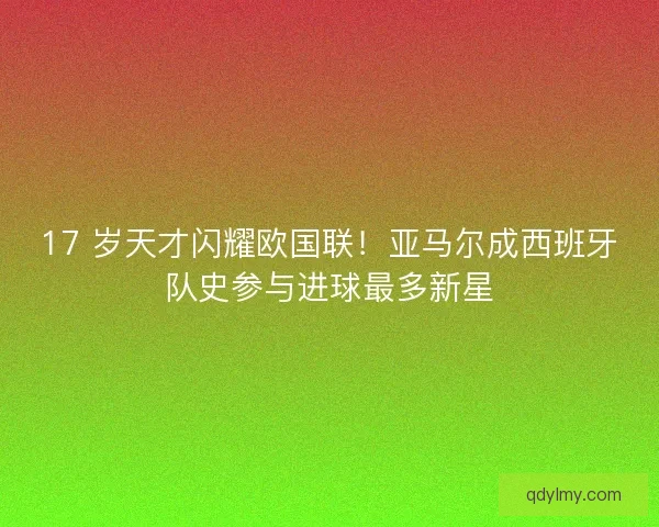 17 岁天才闪耀欧国联！亚马尔成西班牙队史参与进球最多新星