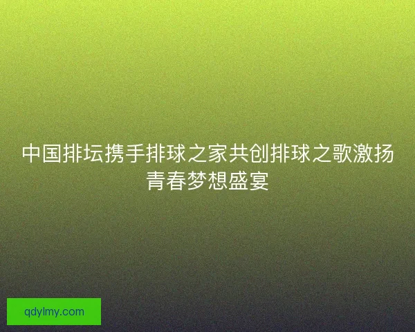 中国排坛携手排球之家共创排球之歌激扬青春梦想盛宴