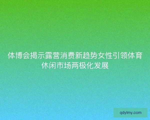 体博会揭示露营消费新趋势女性引领体育休闲市场两极化发展