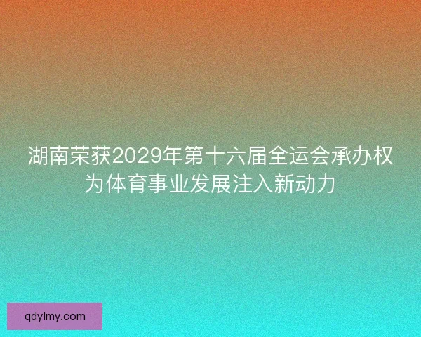 湖南荣获2029年第十六届全运会承办权为体育事业发展注入新动力 湖南荣获2029年第十六届全运会承办权为体育事业发展注入新动力