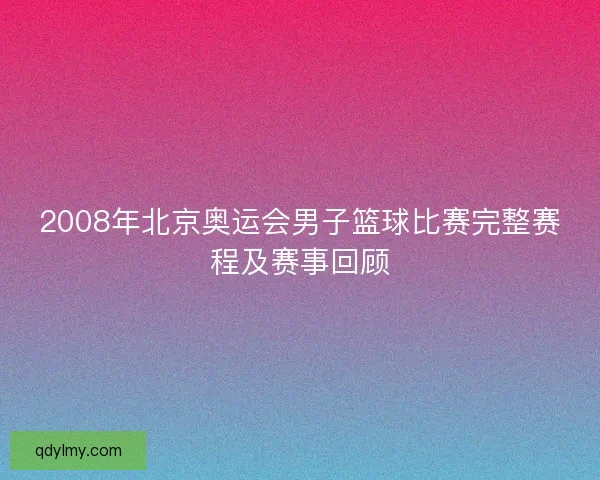 2008年北京奥运会男子篮球比赛完整赛程及赛事回顾