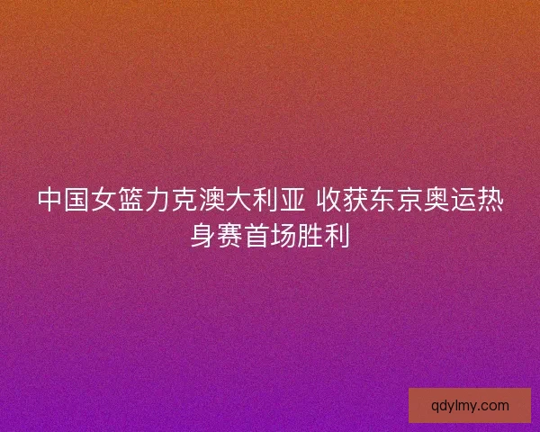 中国女篮力克澳大利亚 收获东京奥运热身赛首场胜利
