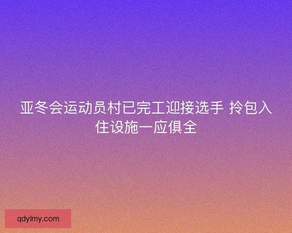 亚冬会运动员村已完工迎接选手 拎包入住设施一应俱全