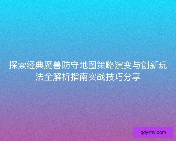 探索经典魔兽防守地图策略演变与创新玩法全解析指南实战技巧分享