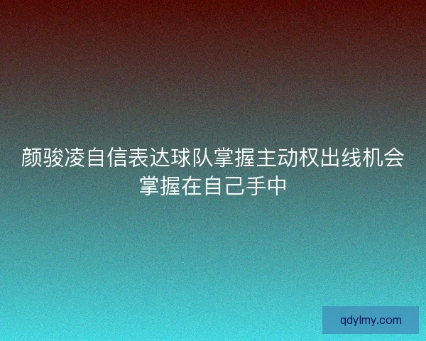 颜骏凌自信表达球队掌握主动权出线机会掌握在自己手中