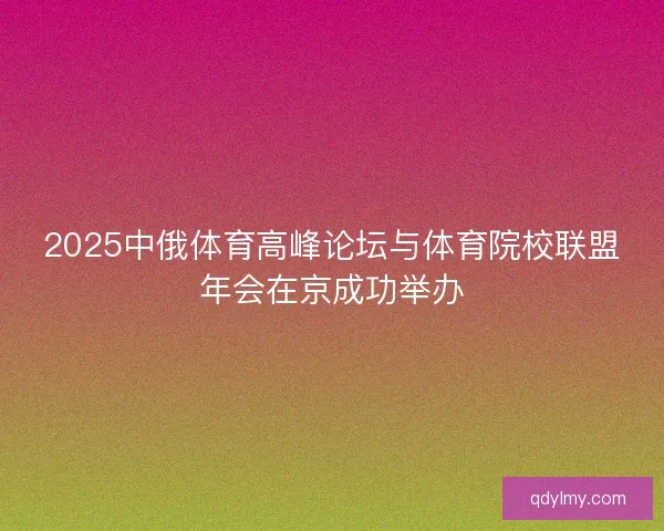 2025中俄体育高峰论坛与体育院校联盟年会在京成功举办 2025中俄体育高峰论坛与体育院校联盟年会在京成功举办