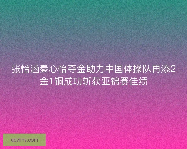 张怡涵秦心怡夺金助力中国体操队再添2金1铜成功斩获亚锦赛佳绩 张怡涵秦心怡夺金助力中国体操队再添2金1铜成功斩获亚锦赛佳绩