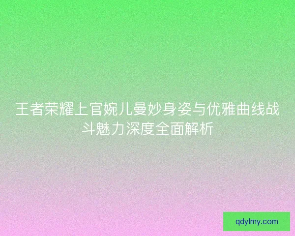 王者荣耀上官婉儿曼妙身姿与优雅曲线战斗魅力深度全面解析