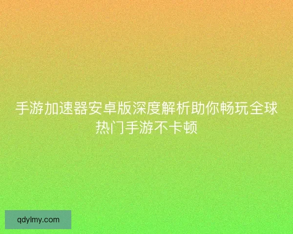 手游加速器安卓版深度解析助你畅玩全球热门手游不卡顿