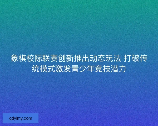 象棋校际联赛创新推出动态玩法 打破传统模式激发青少年竞技潜力 象棋校际联赛创新推出动态玩法 打破传统模式激发青少年竞技潜力