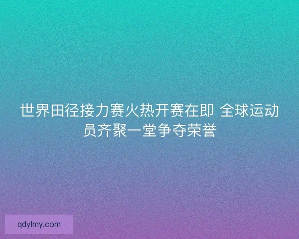 世界田径接力赛火热开赛在即 全球运动员齐聚一堂争夺荣誉