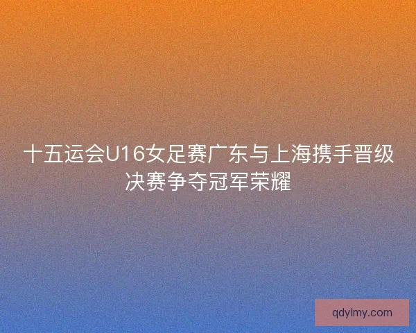 十五运会U16女足赛广东与上海携手晋级决赛争夺冠军荣耀