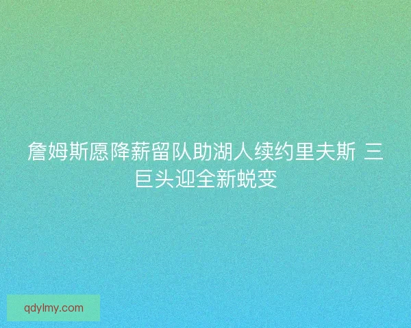 詹姆斯愿降薪留队助湖人续约里夫斯 三巨头迎全新蜕变