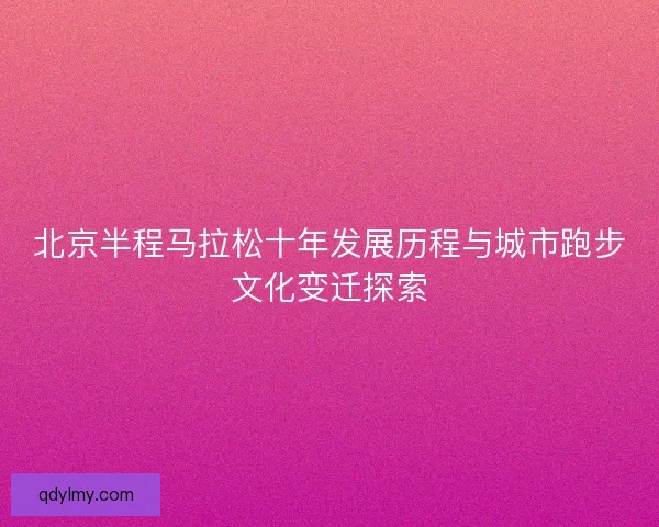 北京半程马拉松十年发展历程与城市跑步文化变迁探索 北京半程马拉松十年发展历程与城市跑步文化变迁探索