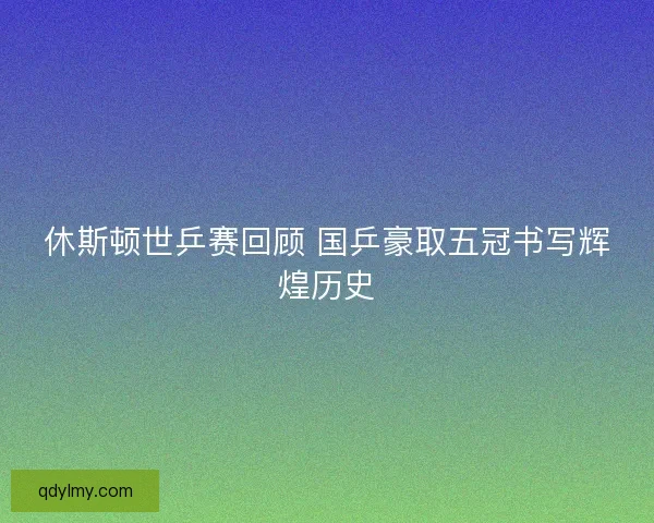 休斯顿世乒赛回顾 国乒豪取五冠书写辉煌历史 休斯顿世乒赛回顾 国乒豪取五冠书写辉煌历史